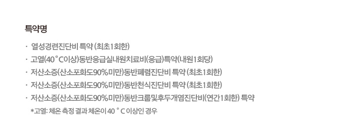 특약명 열성경련진단비 특약 (최초 1회한) 고열(40℃ 이상)동반응급실내원치료비(응급)특약(내원1회당) 저산소증(산소포화도(90%미만))동반폐렴진단비 특약 (최초1회한) 저산소증(산소포화도(90%미만))동반천식진단비 특약 (최초1회한) 저산소증(산소포화도(90%미만))동반크룹및후두개염진단비(연간1회한) 특약 *고열:체온 측정 결과 체온이 40℃ 이상인 경우