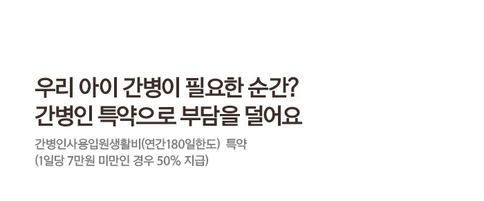 우리 아이 간병이 필요한 순간? 간병인 특약으로 부담을 덜어요 간병인사용입원생활비(연간180일한도) 특약 (1일당 7만원 미만인 경우 50%지급)