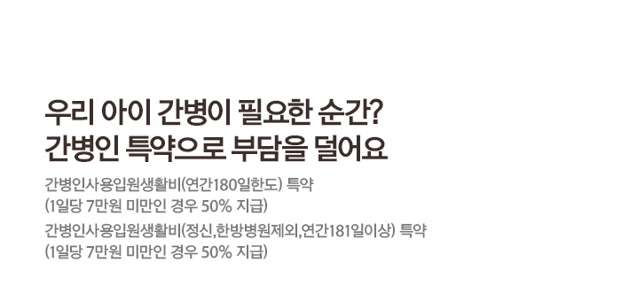 우리 아이 간병이 필요한 순간? 간병인 특약으로 부담을 덜어요 간병인사용입원생활비(연간180일한도) 특약 (1일당 7만원 미만인 경우 50% 지급) 간병인사용입원생활비(정신,한방병원제외,연간181일이상) 특약 (1일당 7만원 미만인 경우 50% 지급)