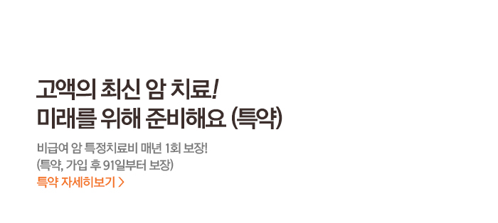 고액의 최신 암치료! 미래를 위해 준비해요 (특약) 비급여 암 특정치료비 매년 1년 보장! (특약,가입 후 91일부터 보장) 특약 자세히보기>