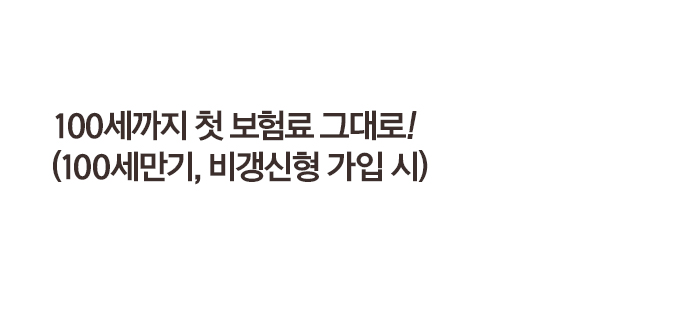 100세까지 첫 보험료 그대로! (100세만기, 비갱신형 가입 시)