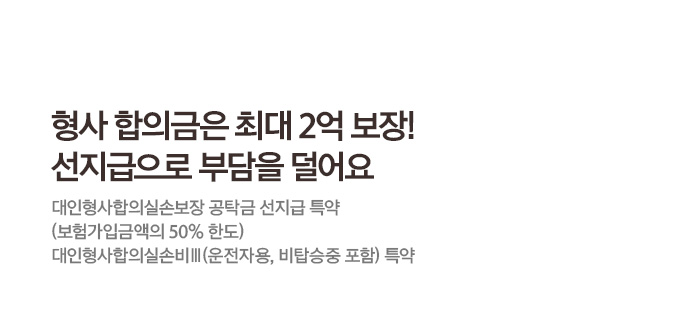 형사 합의금은 최대 2억 보장! 선지급으로 부담을 덜어요 대인형사합의실손보장 공탁금 선지급 특약 (보험가입금액의 50% 한도) 대인형사합의실손비Ⅲ(운전자용, 비탑승중 포함) 특약