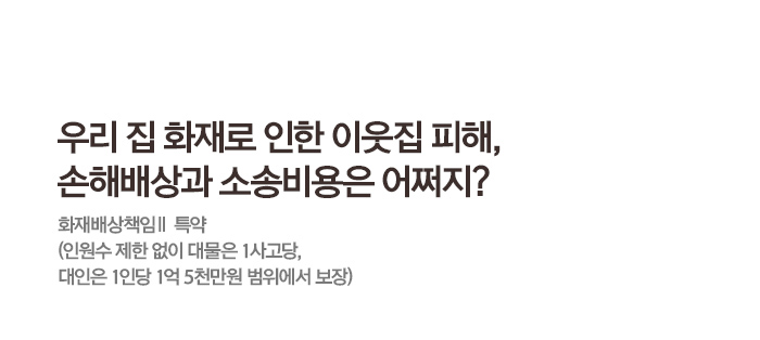 우리 집 화재로 인한 이웃집 피해, 손해배상과 소송비용은 어쩌지? 화재배상책임Ⅱ 특약 (인원수 제한 없이 대물은 1사고당, 대인은 1인당 1억 5천만원 범위에서 보장)