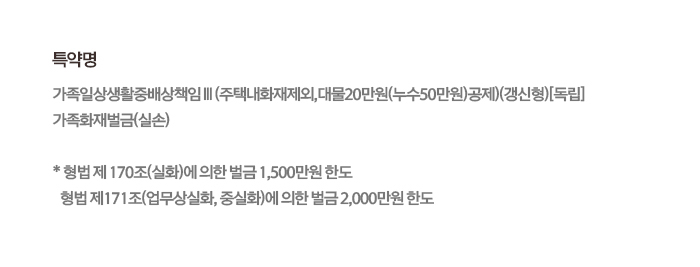 특약명 가족일상생활중배상책임Ⅲ(주택내화재제외,대물20만원(누수50만원)공제)(갱신형)[독립] 가족화재벌금(실손) * 형법 제 170조(실화)에 의한 벌금 1,500만원 한도 형법 제171조(업무상실화, 중실화)에 의한 벌금 2,000만원 한도