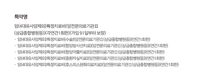 특약명 암(4대유사암제외)특정치료비(암전문의료기관Ⅱ(상급종합병원등))(각연간1회한)(가입91일부터 보장) 암(4대유사암제외)특정치료비(수술)(암전문의료기관Ⅱ(상급종합병원등))(연간1회한) 암(4대유사암제외)특정치료비(항암방사선치료)(암전문의료기관Ⅱ(상급종합병원등))(연간1회한) 암(4대유사암제외)특정치료비(항암약물치료)(암전문의료기관Ⅱ(상급종합병원등))(연간1회한) 암(4대유사암제외)특정치료비(중환자실치료)(암전문의료기관Ⅱ(상급종합병원등))(연간1회한) 암(4대유사암제외)특정치료비(호스피스완화의료치료)(암전문의료기관Ⅱ(상급종합병원등))(연간1회한)