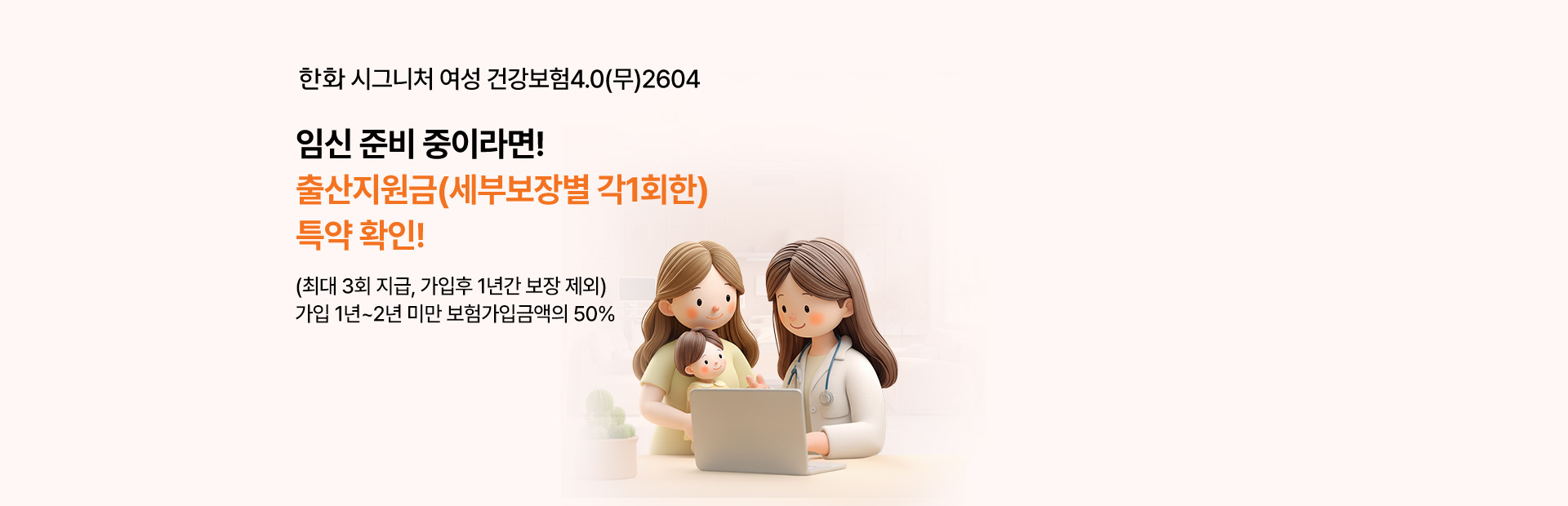 한화 시그니처 여성 건강보험4.0(무)2604 임신준비 중이라면!출산지원금(세부보장별 각1회한)특약 확인!(최대 3회 지급, 가입후 1년간 보장 제외)가입 1년~2년 미만 보험가입금액의 50%