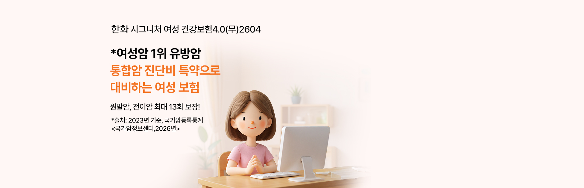 한화 시그니처 여성 건강보험 4.0(무) 2604 *여성암 1위 유방암 통합암 진단비 특약으로 대비하는 여성 보험 원발암, 전이암 최대 13회 보장! *출처:2023년, 국가암등록통계 <국가암정보센터,2026년>