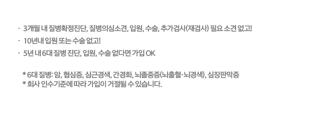 3개월 내 질병확정진단, 질병의심소견, 입원, 수술, 추가검사(재검사) 필요 소견 없고! 10년내 입원 또는 수술 없고! 5년 내 6대 질병 진단, 입원, 수술 없다면 가입 OK *6대 질병:암, 협심증, 심근경색, 간경화, 뇌졸중증(뇌출혈,뇌경색), 심장판막증 *회사 인수기준에 따라 가입이 거절될 수 있습니다.