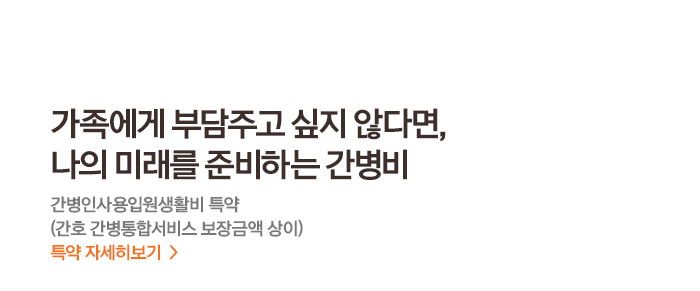 가족에게 부담주고 싶지 않다면, 나의 미래를 준비하는 간병비 간병인 사용입원생활비 특약(간호 간병통합서비스 보장금액 상이) 특약 자세히 보기>