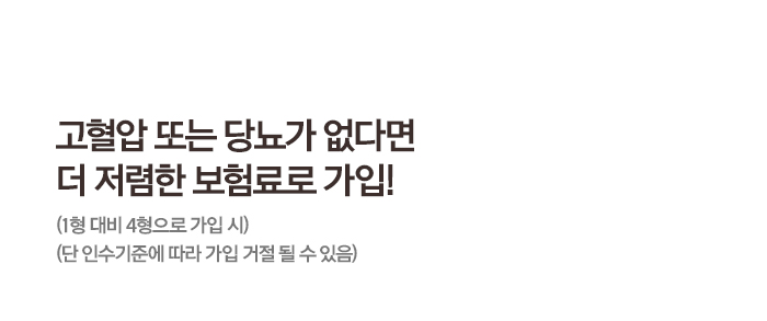 고혈압 또는 당뇨가 없다면 더 저렴한 보험료로 가입! (1형 대비 4형으로 가입 시)(단 인수기준에 따라 가입 거절 될 수 있음)