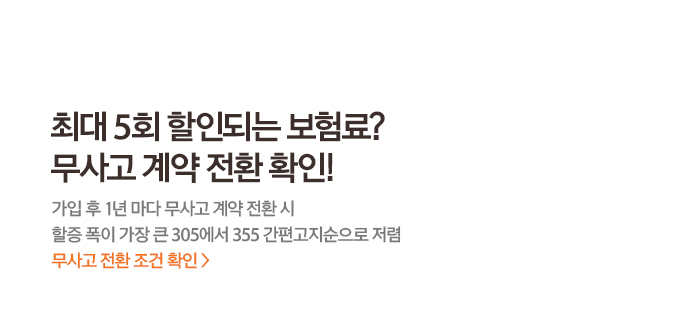 최대 5회 할인되는 보험료? 무사고 계약 전환 확인! 가입 후 1년 마다 무사고 계약 전환 시 할증 폭이 가장 큰 305에서 355 간편고지순으로 저렴 무사고 전환 조건 확인 >
