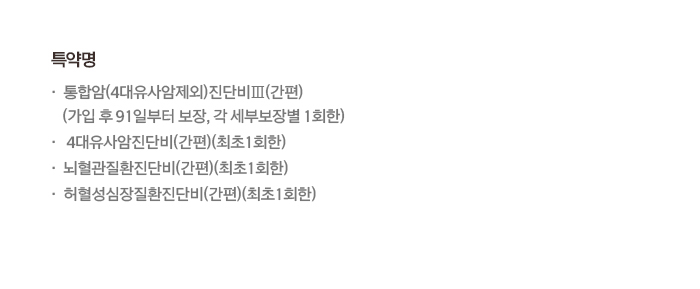 특약명 통합암(4대유사암제외)진단비Ⅱ(간편)(가입 후 91일부터 보장, 각 세부보장별 1회한) 4대유사암진단비(간편)(최초 1회한) 뇌혈관질환진단비(간편)(최초 1회한) 허혈성심장질환진단비(간편)(최초 1회한)