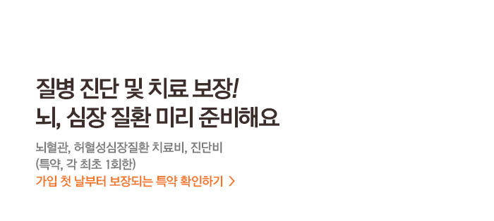 질병 진단 및 치료보장! 뇌, 심장 질환 미리 준비해요 뇌혈관, 허혈성심장질환 치료비,진단비(특약,각최초1회한)가입첫날부터 보장되는 특약 확인하기>
